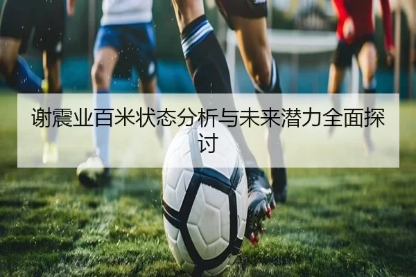 谢震业百米状态分析与未来潜力全面探讨